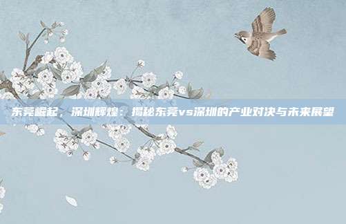 东莞崛起，深圳辉煌：揭秘东莞vs深圳的产业对决与未来展望