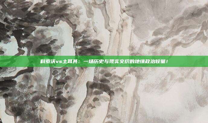 科索沃vs土耳其:一场历史与现实交织的地缘政治较量!