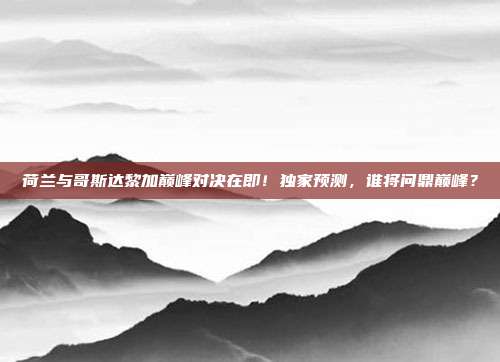 荷兰与哥斯达黎加巅峰对决在即！独家预测，谁将问鼎巅峰？