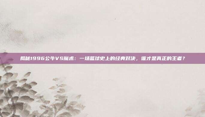揭秘1996公牛VS魔术：一场篮球史上的经典对决，谁才是真正的王者？
