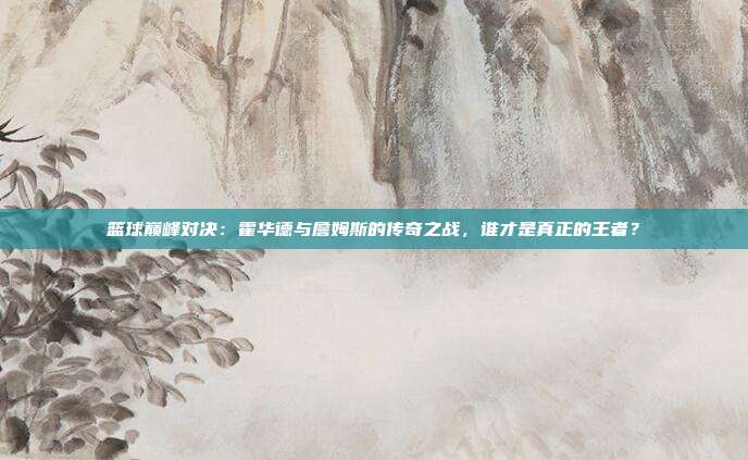 篮球巅峰对决：霍华德与詹姆斯的传奇之战，谁才是真正的王者？