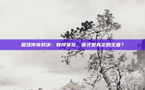 篮球传奇对决：教授吴悠，谁才是真正的王者？