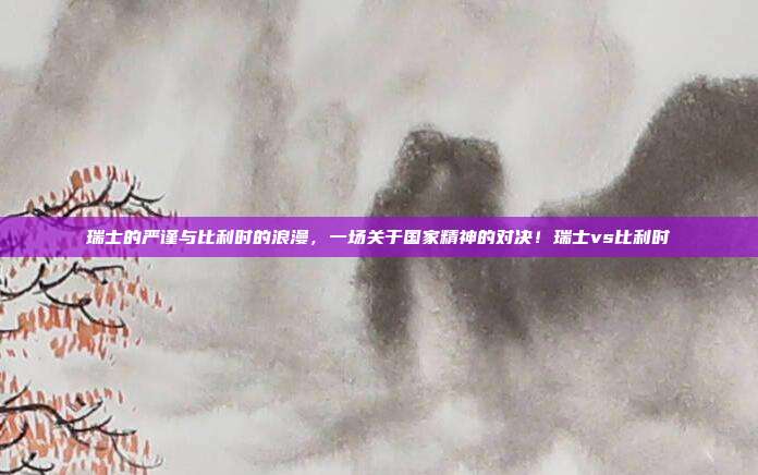 瑞士的严谨与比利时的浪漫,一场关于国家精神的对决!瑞士vs比利时
