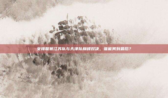 女排联赛江苏队与天津队巅峰对决，谁能笑到最后？
