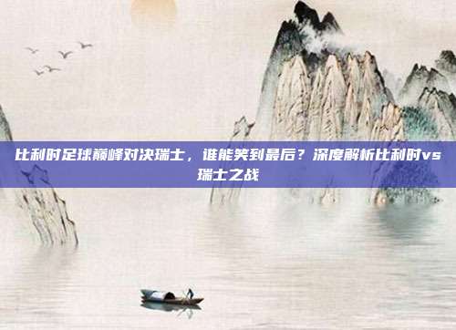 比利时足球巅峰对决瑞士,谁能笑到最后?深度解析比利时vs瑞士之战