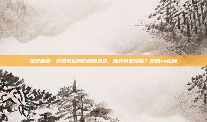 足球盛宴：昂热与尼姆的巅峰对决，谁将问鼎荣耀？昂热vs尼姆
