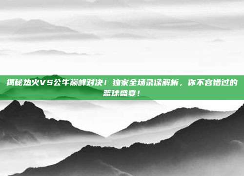 揭秘热火VS公牛巅峰对决！独家全场录像解析，你不容错过的篮球盛宴！