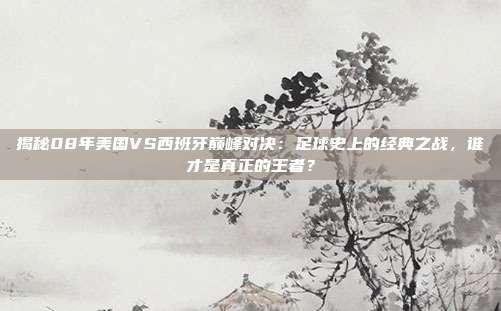 揭秘08年美国VS西班牙巅峰对决:足球史上的经典之战,谁才是真正的王者?