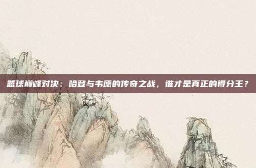 篮球巅峰对决：哈登与韦德的传奇之战，谁才是真正的得分王？