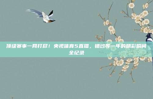 顶级赛事一网打尽！央视体育5直播，错过等一年的精彩瞬间全纪录