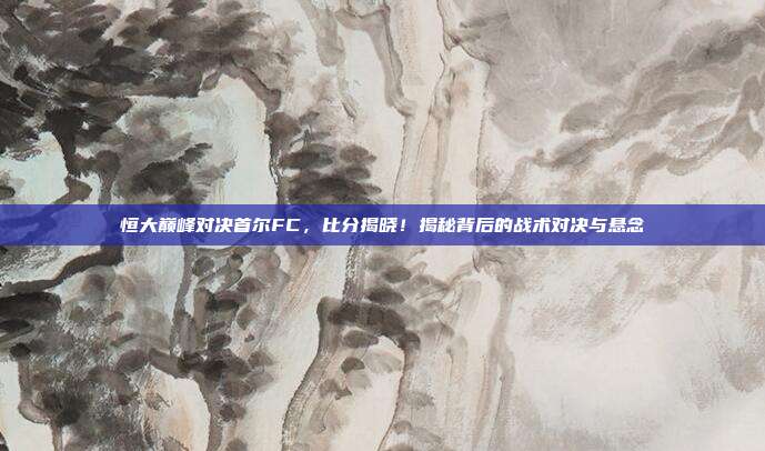 恒大巅峰对决首尔FC，比分揭晓！揭秘背后的战术对决与悬念