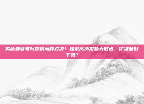揭秘曼联与阿森纳巅峰对决！独家高清视频大放送，你准备好了吗？