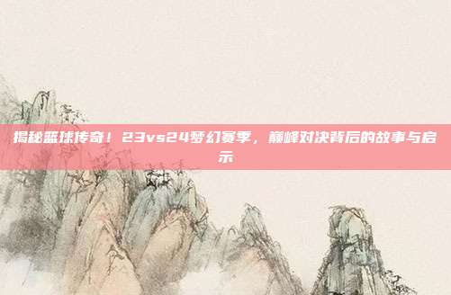 揭秘篮球传奇！23vs24梦幻赛季，巅峰对决背后的故事与启示
