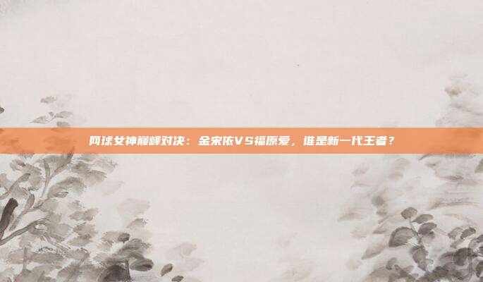 网球女神巅峰对决:金宋依VS福原爱,谁是新一代王者?