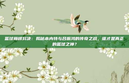 篮球巅峰对决：揭秘本内特与吕振鸿的传奇之战，谁才是真正的篮球之神？