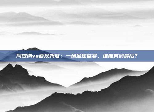 阿森纳vs西汉姆联：一场足球盛宴，谁能笑到最后？