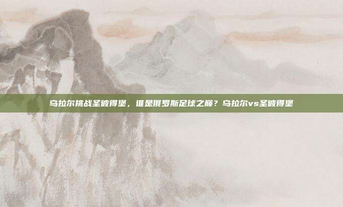 乌拉尔挑战圣彼得堡,谁是俄罗斯足球之巅?乌拉尔vs圣彼得堡