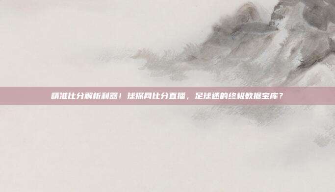 精准比分解析利器！球探网比分直播，足球迷的终极数据宝库？