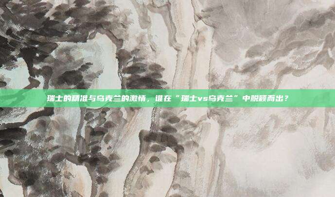 瑞士的精准与乌克兰的激情,谁在“瑞士vs乌克兰”中脱颖而出?