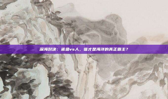 深海对决：鲨鱼vs人，谁才是海洋的真正霸主？