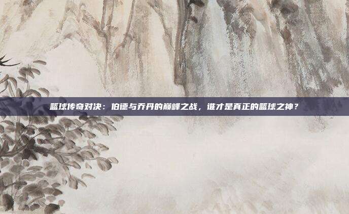 篮球传奇对决：伯德与乔丹的巅峰之战，谁才是真正的篮球之神？