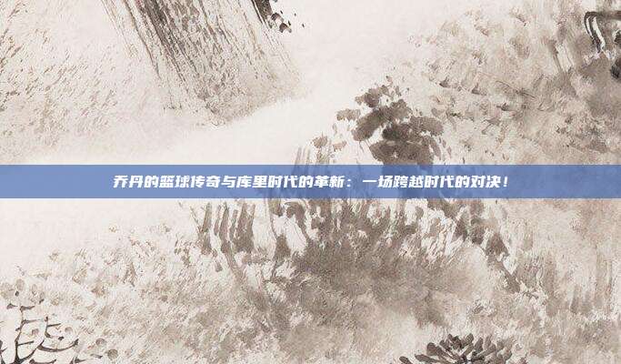 乔丹的篮球传奇与库里时代的革新：一场跨越时代的对决！