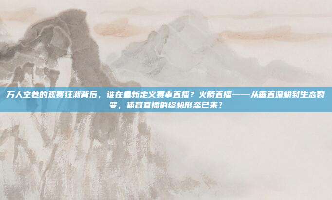 万人空巷的观赛狂潮背后，谁在重新定义赛事直播？火箭直播——从垂直深耕到生态裂变，体育直播的终极形态已来？