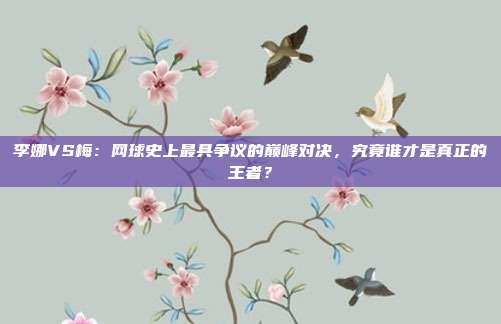 李娜VS梅：网球史上最具争议的巅峰对决，究竟谁才是真正的王者？