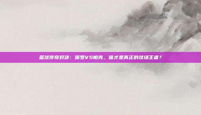 篮球传奇对决：保罗VS帕克，谁才是真正的球场王者？