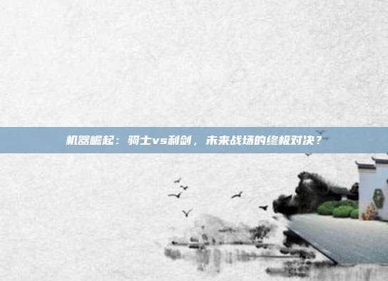 机器崛起:骑士vs利剑,未来战场的终极对决?