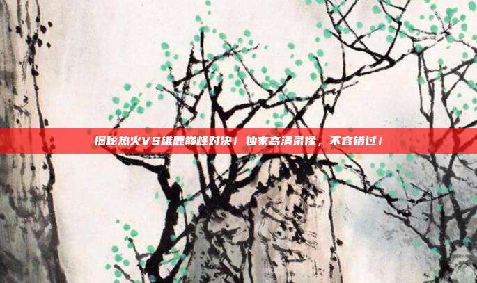 揭秘热火VS雄鹿巅峰对决！独家高清录像，不容错过！