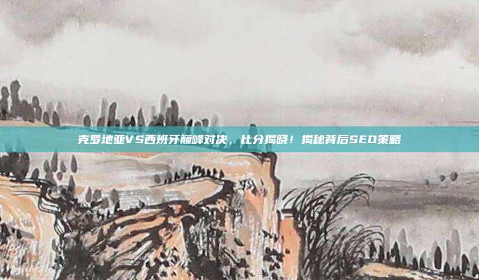 克罗地亚VS西班牙巅峰对决，比分揭晓！揭秘背后SEO策略