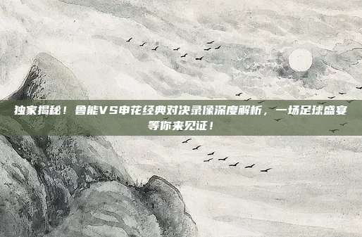 独家揭秘！鲁能VS申花经典对决录像深度解析，一场足球盛宴等你来见证！
