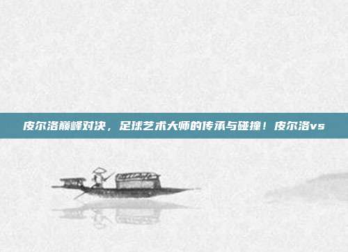 皮尔洛巅峰对决，足球艺术大师的传承与碰撞！皮尔洛vs