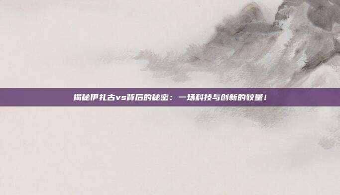 揭秘伊扎古vs背后的秘密:一场科技与创新的较量!