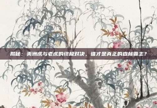 揭秘:美洲虎与老虎的终极对决,谁才是真正的森林霸主?