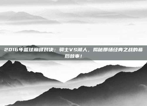 2016年篮球巅峰对决：骑士VS湖人，揭秘那场经典之战的幕后故事！