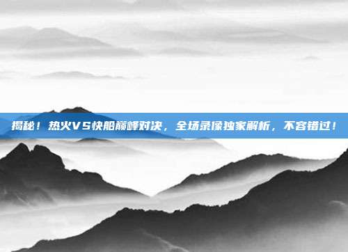 揭秘！热火VS快船巅峰对决，全场录像独家解析，不容错过！