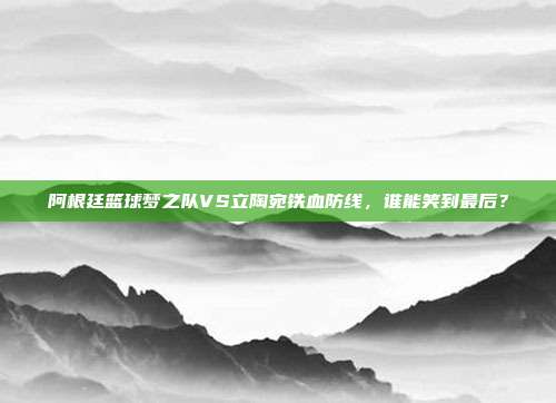 阿根廷篮球梦之队VS立陶宛铁血防线，谁能笑到最后？