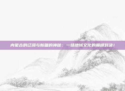 内蒙古的辽阔与新疆的神秘：一场地域文化的巅峰对决！