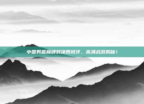 中国男篮巅峰对决西班牙，高清战况揭秘！