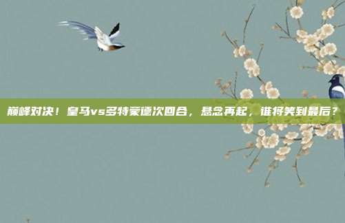 巅峰对决！皇马vs多特蒙德次回合，悬念再起，谁将笑到最后？