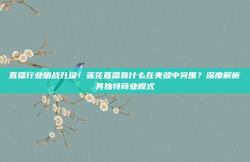直播行业暗战升级！莲花直播靠什么在夹缝中突围？深度解析其独特商业模式