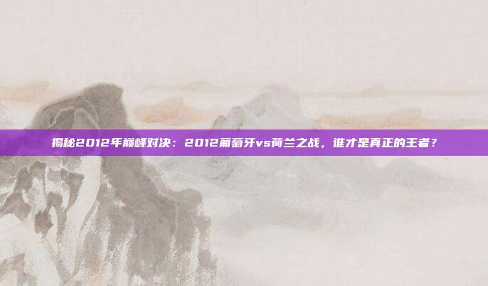 揭秘2012年巅峰对决:2012葡萄牙vs荷兰之战,谁才是真正的王者?