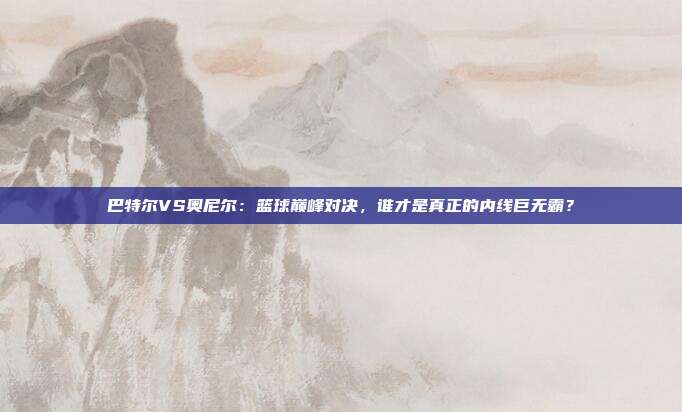 巴特尔VS奥尼尔：篮球巅峰对决，谁才是真正的内线巨无霸？