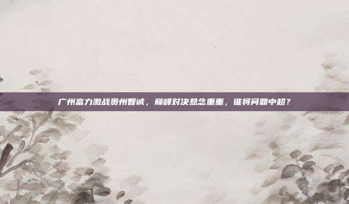 广州富力激战贵州智诚，巅峰对决悬念重重，谁将问鼎中超？