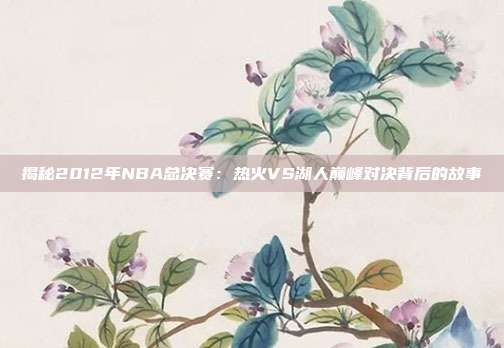 揭秘2012年NBA总决赛：热火VS湖人巅峰对决背后的故事
