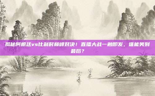 揭秘阿根廷vs比利时巅峰对决！直播大战一触即发，谁能笑到最后？