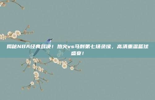 揭秘NBA经典对决！热火vs马刺第七场录像，高清重温篮球盛宴！