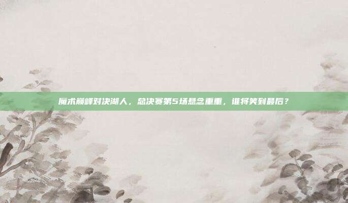 魔术巅峰对决湖人，总决赛第5场悬念重重，谁将笑到最后？